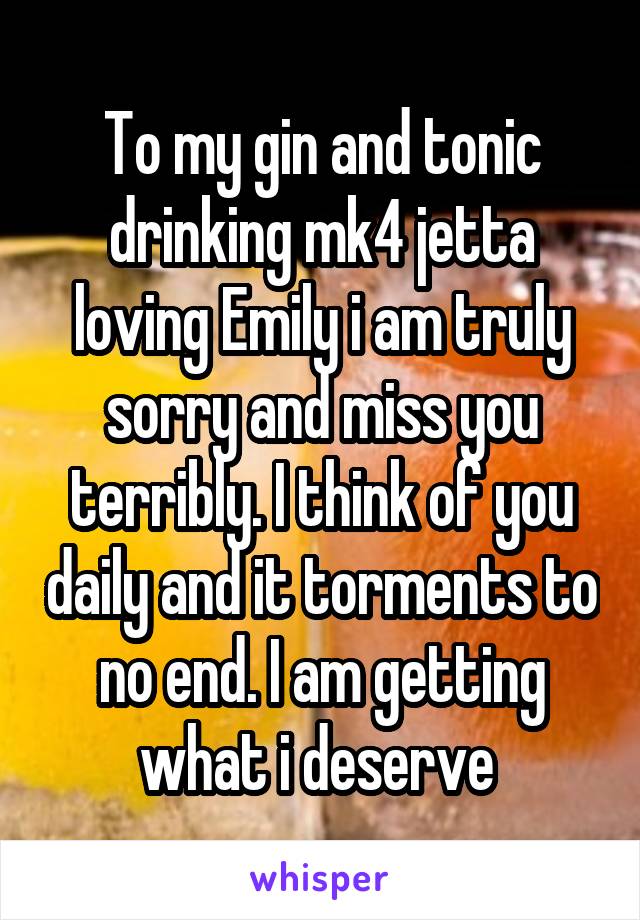 To my gin and tonic drinking mk4 jetta loving Emily i am truly sorry and miss you terribly. I think of you daily and it torments to no end. I am getting what i deserve 