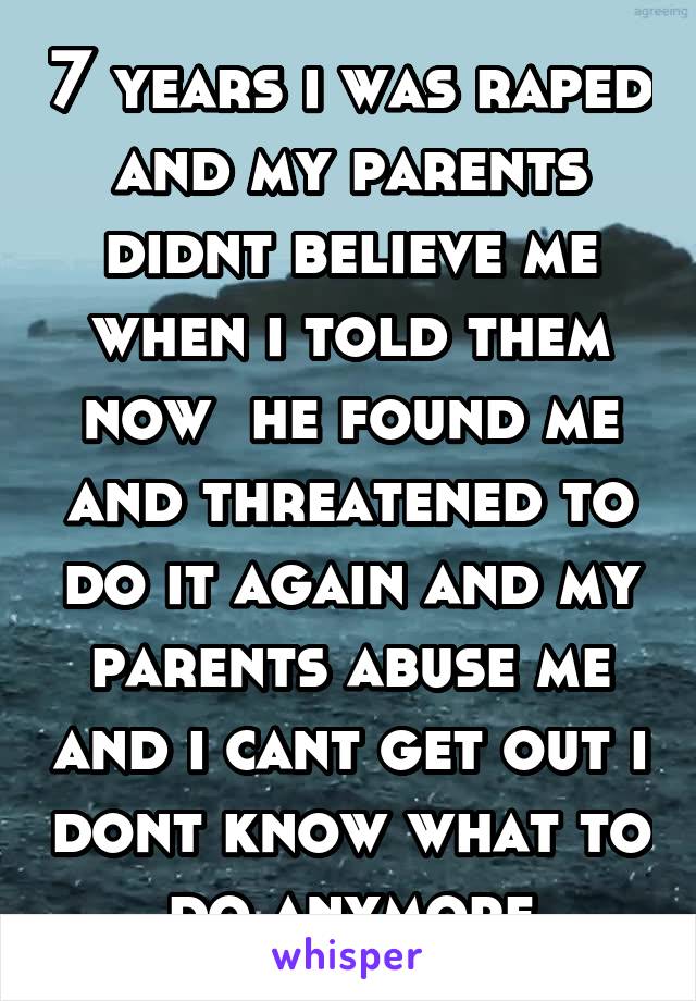 7 years i was raped and my parents didnt believe me when i told them now  he found me and threatened to do it again and my parents abuse me and i cant get out i dont know what to do anymore