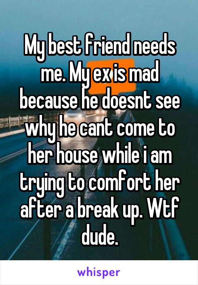 My best friend needs me. My ex is mad because he doesnt see why he cant come to her house while i am trying to comfort her after a break up. Wtf dude.