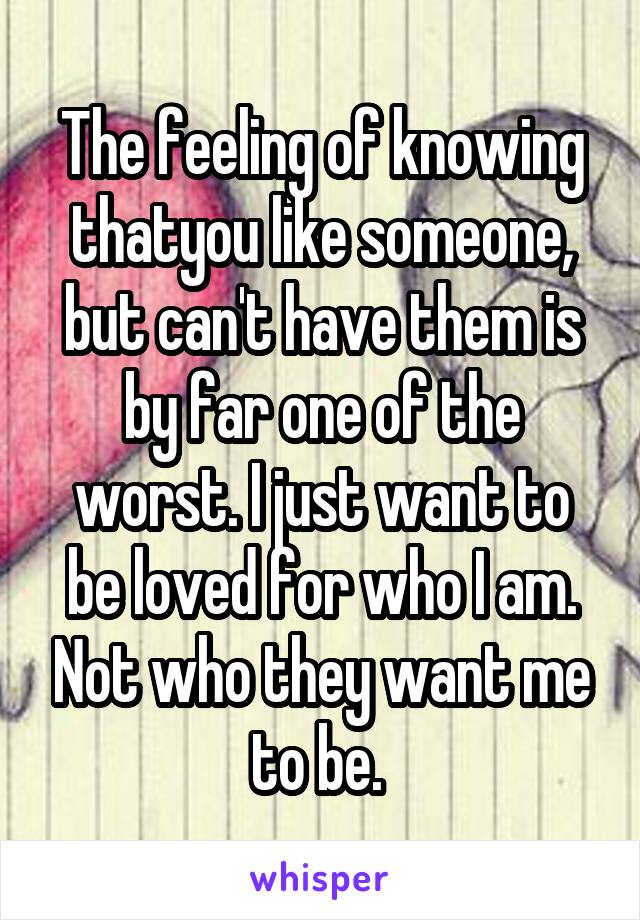 The feeling of knowing thatyou like someone, but can't have them is by far one of the worst. I just want to be loved for who I am. Not who they want me to be. 