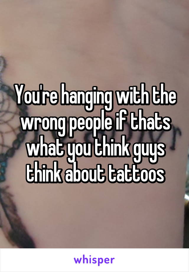 You're hanging with the wrong people if thats what you think guys think about tattoos