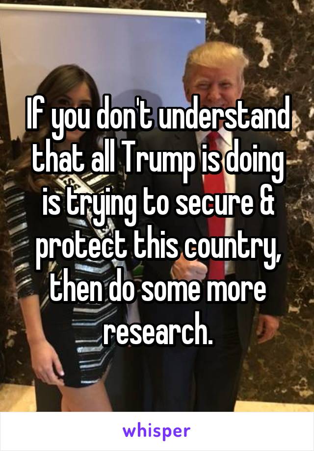 If you don't understand that all Trump is doing is trying to secure & protect this country, then do some more research.