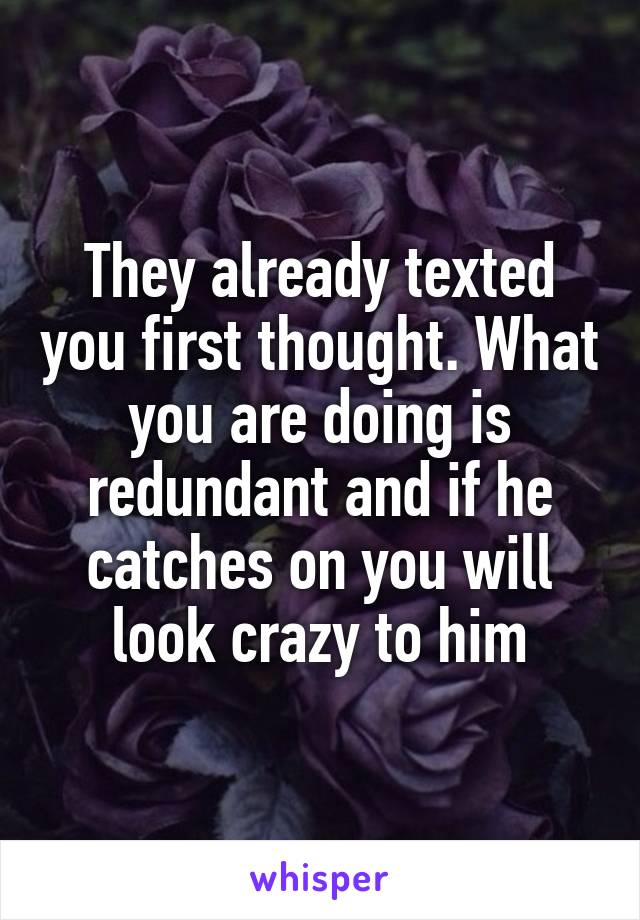 They already texted you first thought. What you are doing is redundant and if he catches on you will look crazy to him