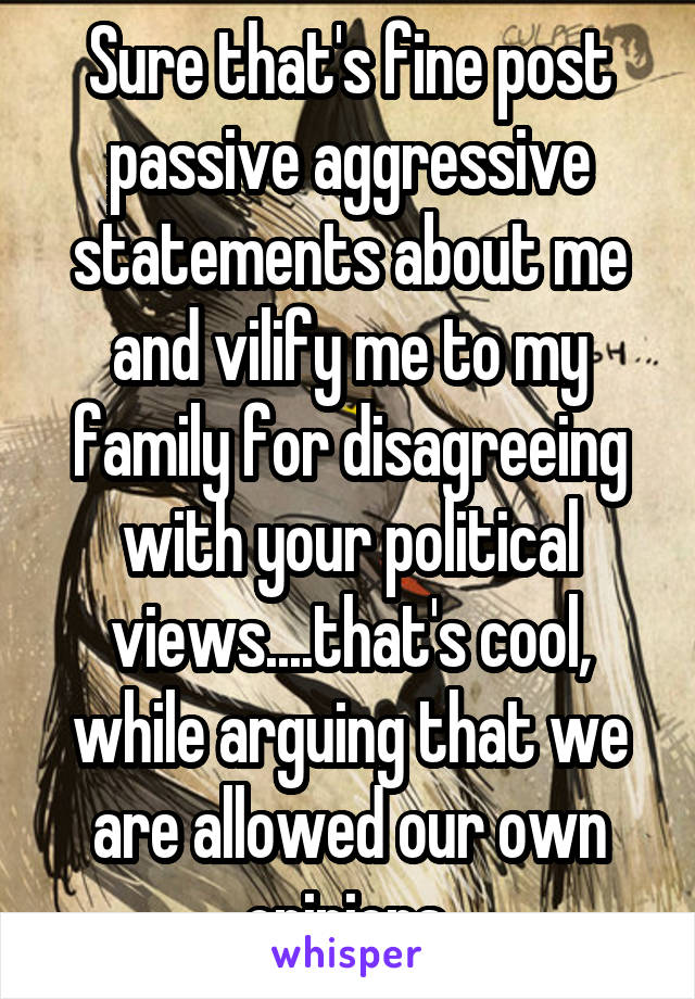 Sure that's fine post passive aggressive statements about me and vilify me to my family for disagreeing with your political views....that's cool, while arguing that we are allowed our own opinions.