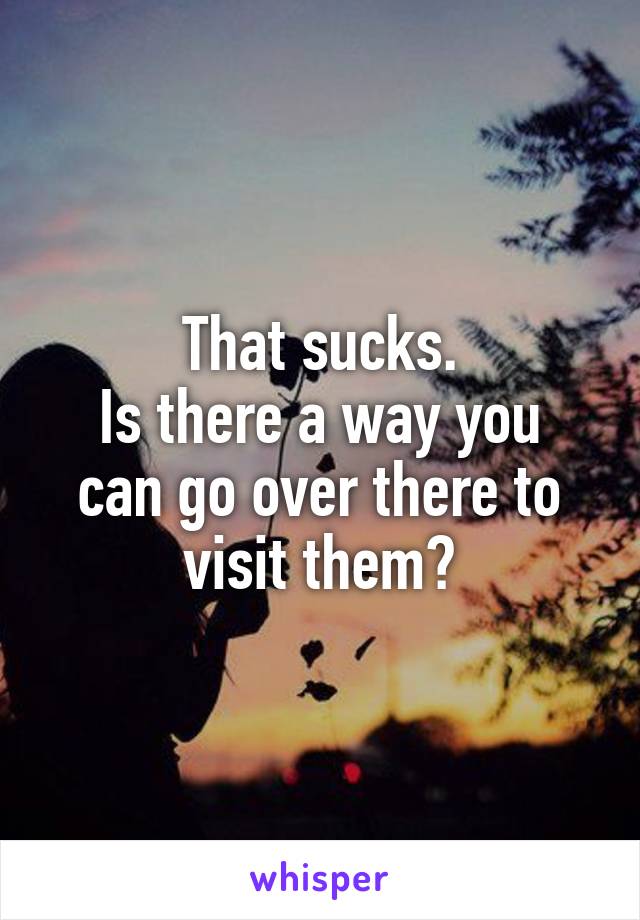 That sucks.
Is there a way you can go over there to visit them?