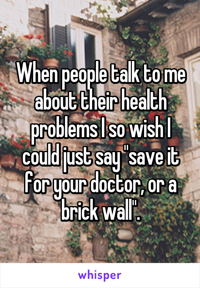 When people talk to me about their health problems I so wish I could just say "save it for your doctor, or a brick wall".