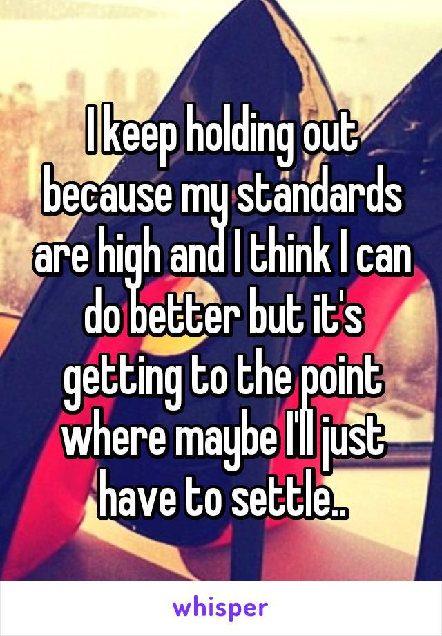 I keep holding out because my standards are high and I think I can do better but it's getting to the point where maybe I'll just have to settle..