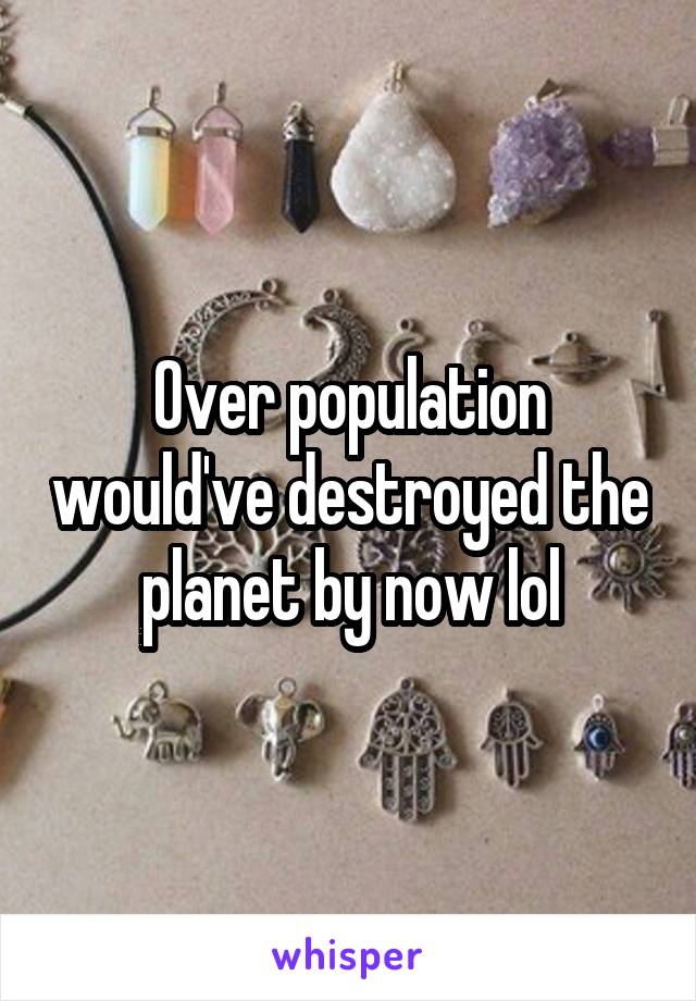 Over population would've destroyed the planet by now lol