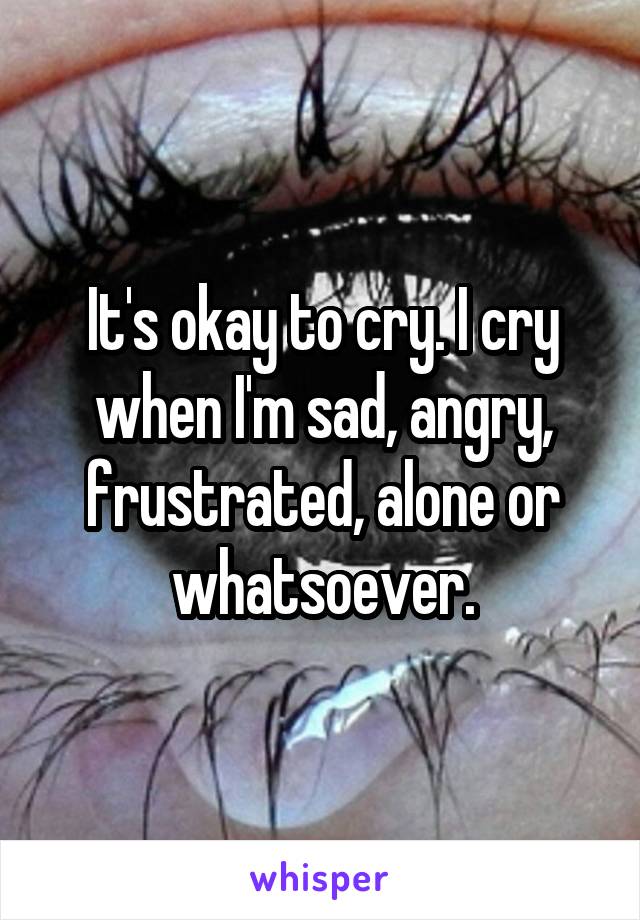 It's okay to cry. I cry when I'm sad, angry, frustrated, alone or whatsoever.