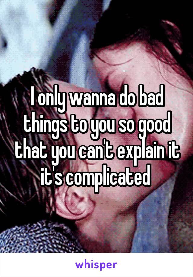 I only wanna do bad things to you so good that you can't explain it it's complicated 