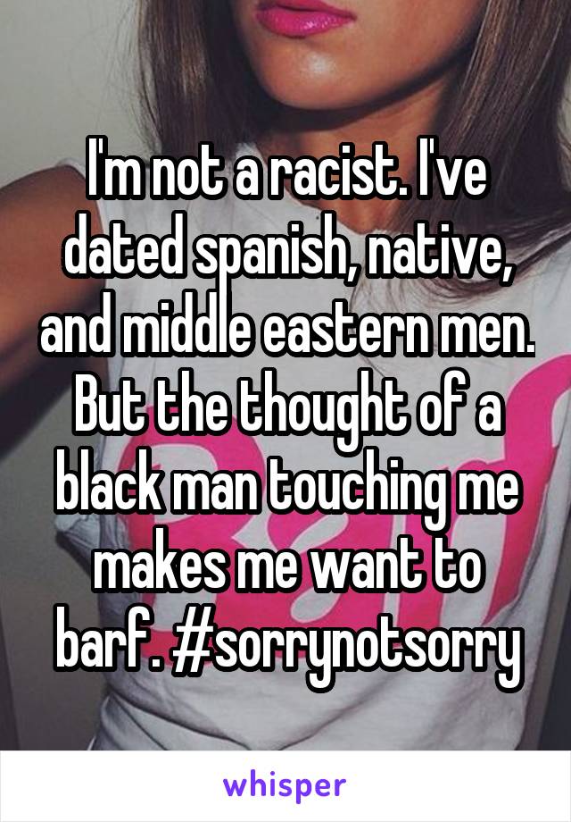 I'm not a racist. I've dated spanish, native, and middle eastern men. But the thought of a black man touching me makes me want to barf. #sorrynotsorry