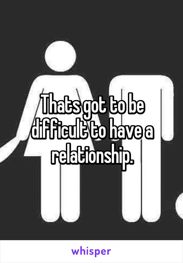 Thats got to be difficult to have a relationship.