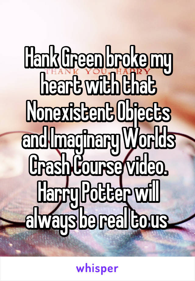 Hank Green broke my heart with that Nonexistent Objects and Imaginary Worlds Crash Course video. Harry Potter will always be real to us 