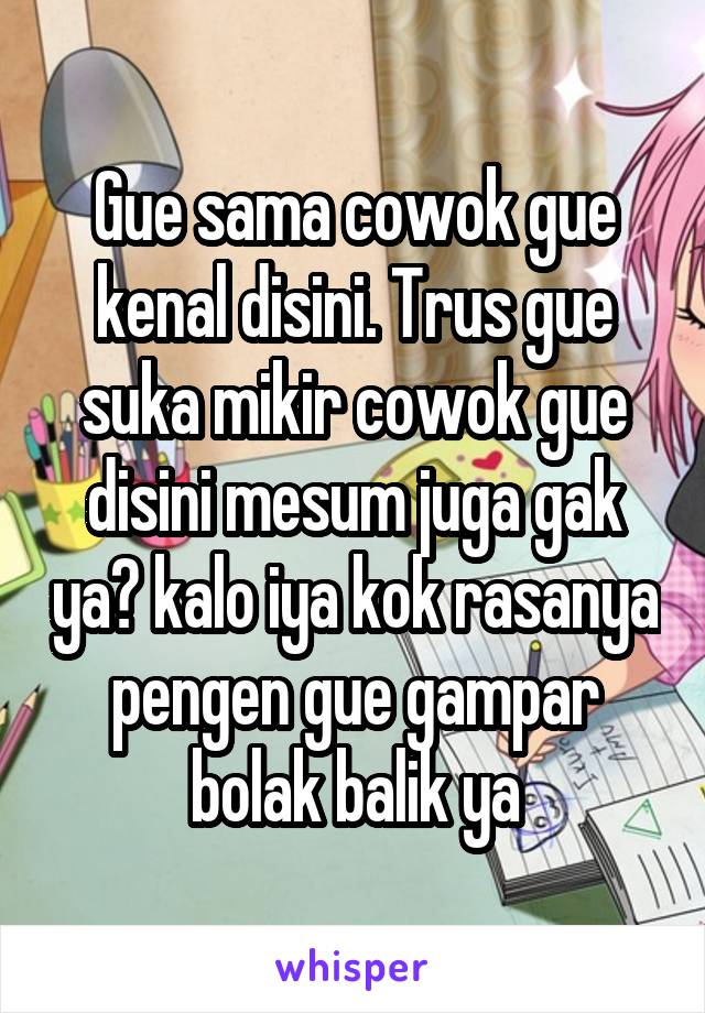 Gue sama cowok gue kenal disini. Trus gue suka mikir cowok gue disini mesum juga gak ya? kalo iya kok rasanya pengen gue gampar bolak balik ya