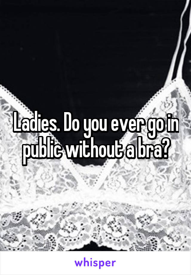 Ladies. Do you ever go in public without a bra?