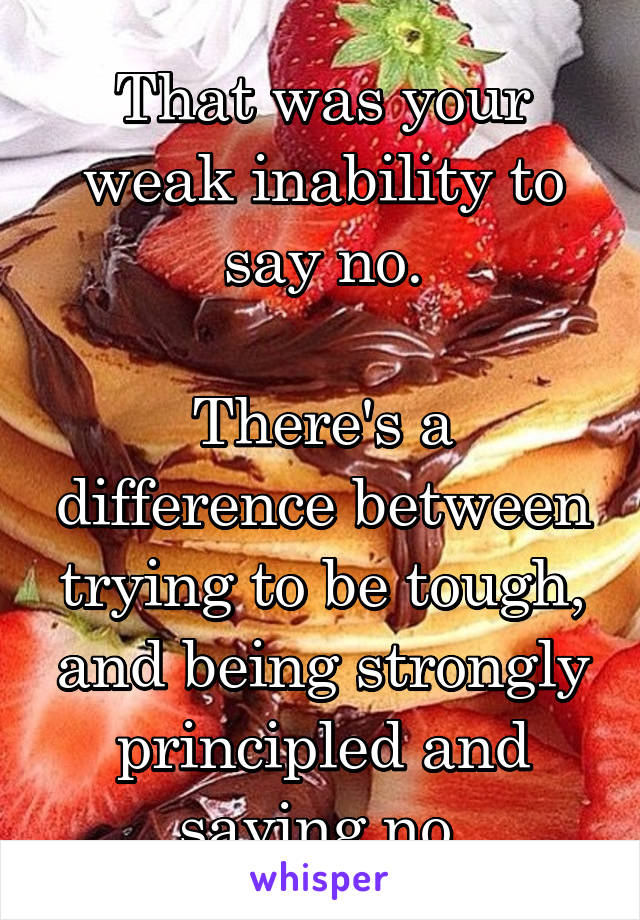 That was your weak inability to say no.

There's a difference between trying to be tough, and being strongly principled and saying no.