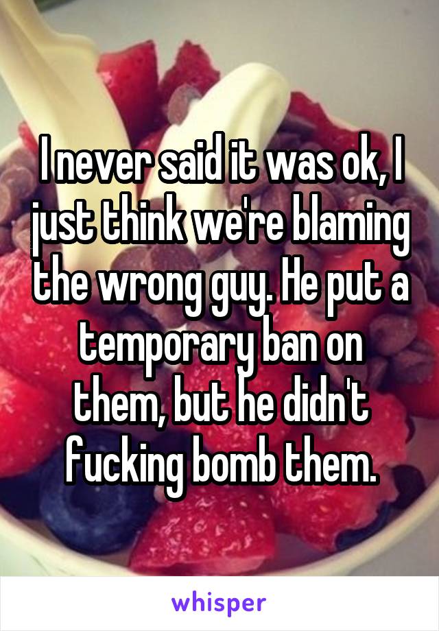 I never said it was ok, I just think we're blaming the wrong guy. He put a temporary ban on them, but he didn't fucking bomb them.