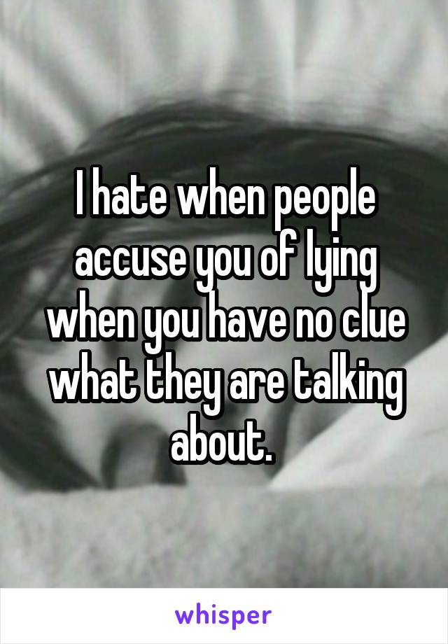 I hate when people accuse you of lying when you have no clue what they are talking about. 