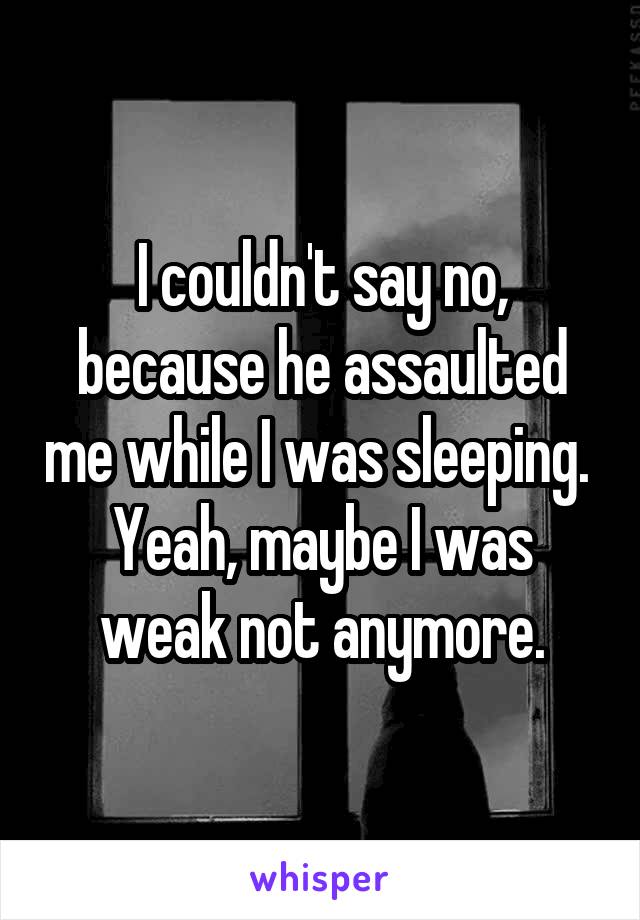 I couldn't say no, because he assaulted me while I was sleeping. 
Yeah, maybe I was weak not anymore.