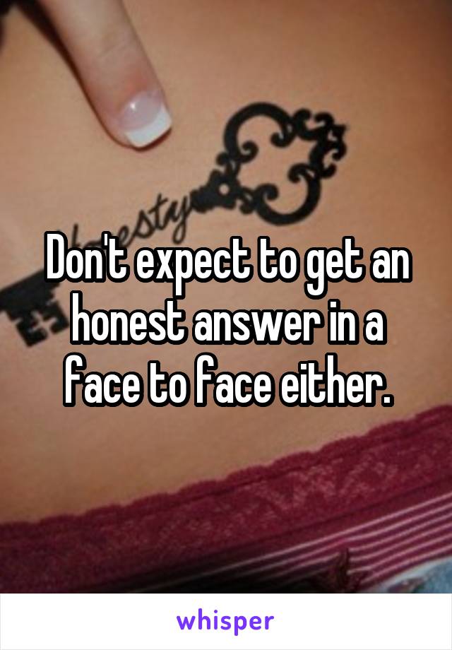 Don't expect to get an honest answer in a face to face either.