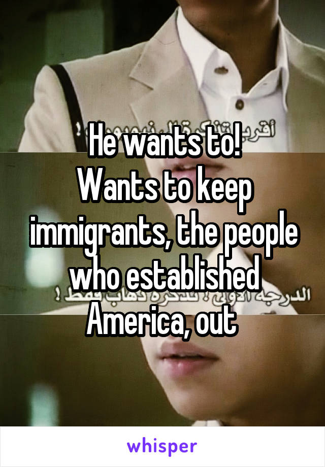 He wants to!
Wants to keep immigrants, the people who established America, out 