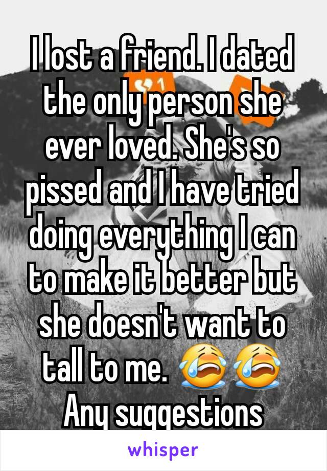 I lost a friend. I dated the only person she ever loved. She's so pissed and I have tried doing everything I can to make it better but she doesn't want to tall to me. 😭😭 Any suggestions