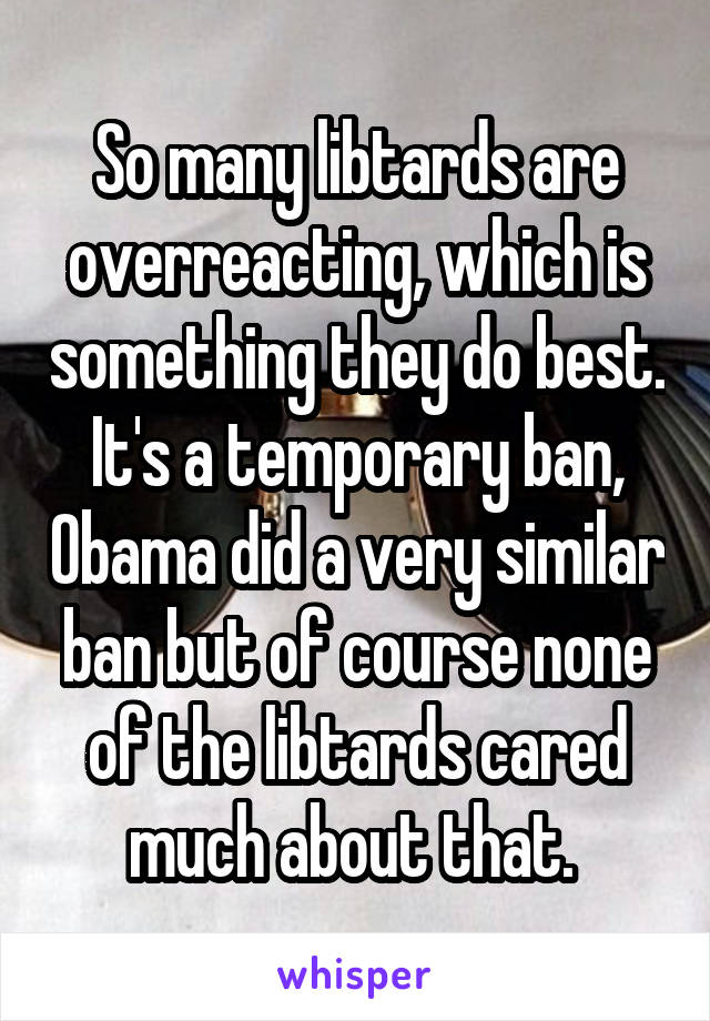 So many libtards are overreacting, which is something they do best. It's a temporary ban, Obama did a very similar ban but of course none of the libtards cared much about that. 