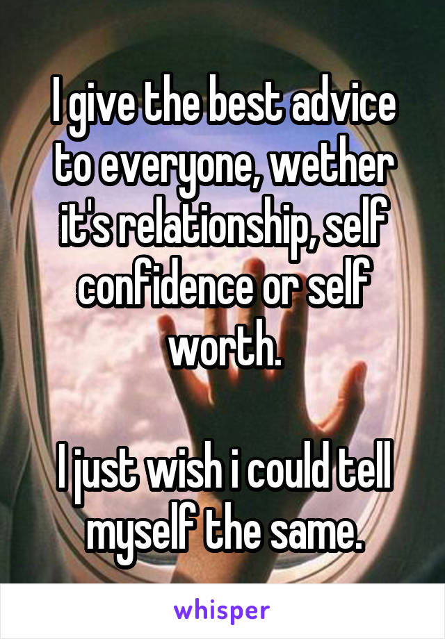 I give the best advice to everyone, wether it's relationship, self confidence or self worth.

I just wish i could tell myself the same.