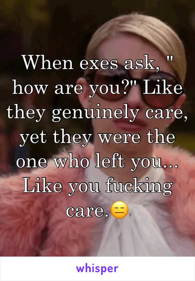 When exes ask, " how are you?" Like they genuinely care, yet they were the one who left you... Like you fucking care.😑