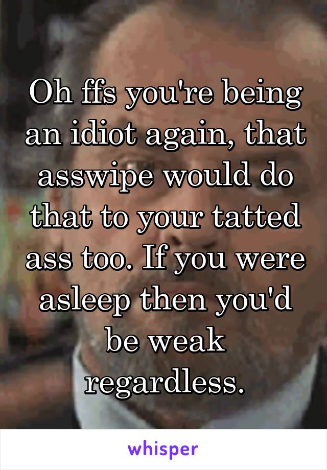 Oh ffs you're being an idiot again, that asswipe would do that to your tatted ass too. If you were asleep then you'd be weak regardless.