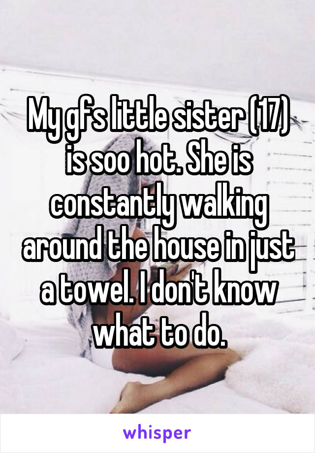 My gfs little sister (17) is soo hot. She is constantly walking around the house in just a towel. I don't know what to do.