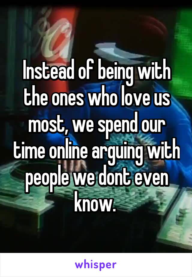 Instead of being with the ones who love us most, we spend our time online arguing with people we dont even know. 