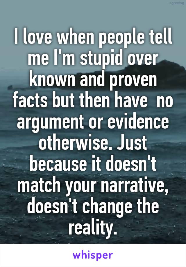 I love when people tell me I'm stupid over known and proven facts but then have  no argument or evidence otherwise. Just because it doesn't match your narrative, doesn't change the reality.