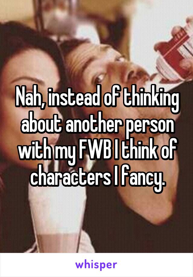 Nah, instead of thinking about another person with my FWB I think of characters I fancy.