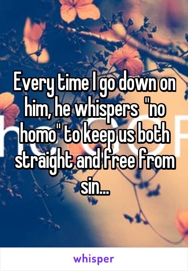 Every time I go down on him, he whispers  "no homo" to keep us both straight and free from sin...