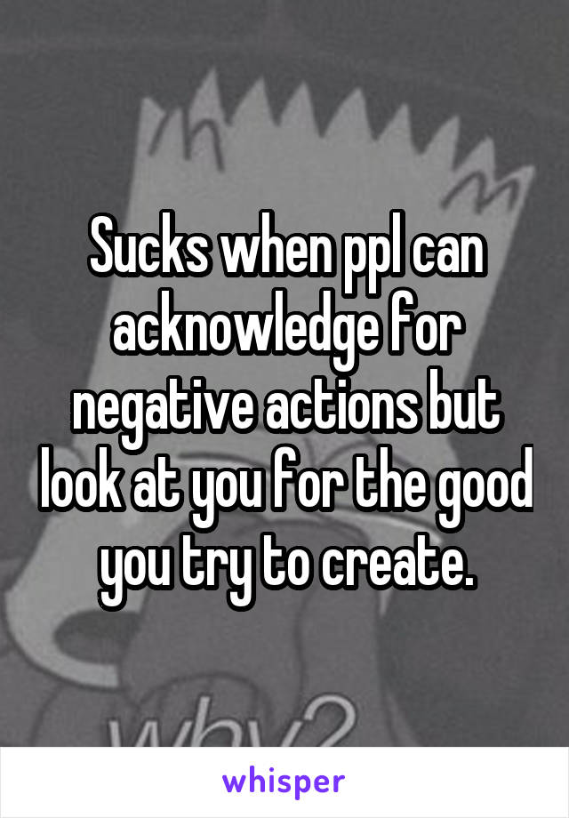 Sucks when ppl can acknowledge for negative actions but look at you for the good you try to create.