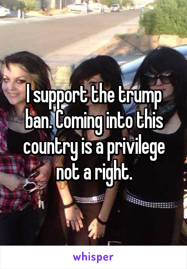 I support the trump ban. Coming into this country is a privilege not a right.