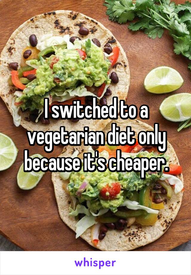 I switched to a vegetarian diet only because it's cheaper.