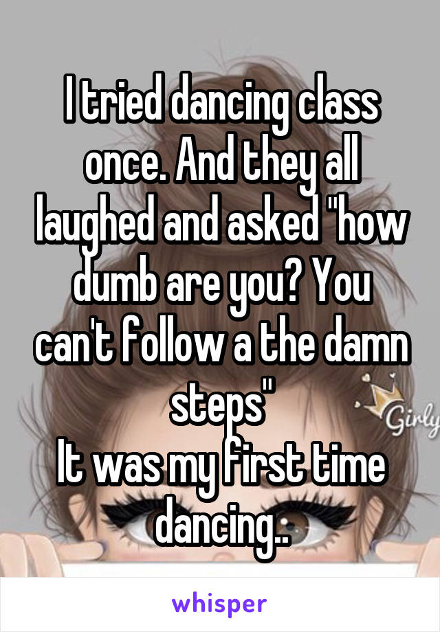 I tried dancing class once. And they all laughed and asked "how dumb are you? You can't follow a the damn steps"
It was my first time dancing..