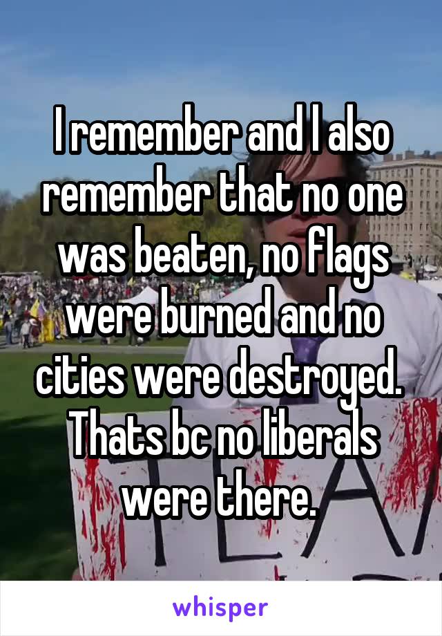 I remember and l also remember that no one was beaten, no flags were burned and no cities were destroyed. 
Thats bc no liberals were there. 