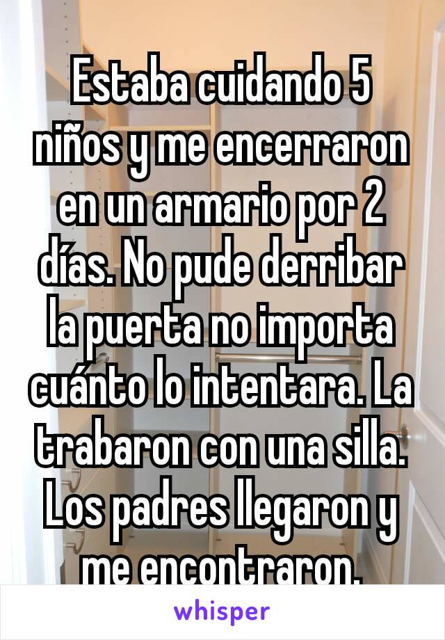 Estaba cuidando 5 niños y me encerraron en un armario por 2 días. No pude derribar la puerta no importa cuánto lo intentara. La trabaron con una silla. Los padres llegaron y me encontraron.