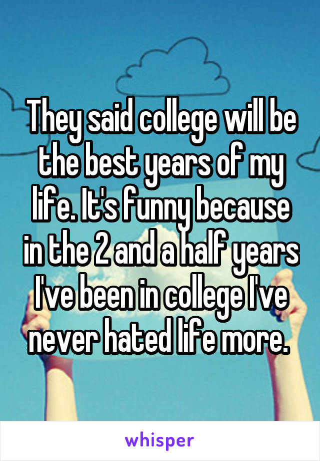 They said college will be the best years of my life. It's funny because in the 2 and a half years I've been in college I've never hated life more. 