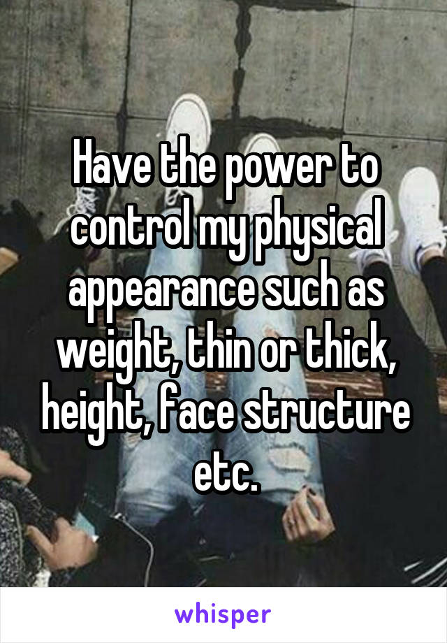 Have the power to control my physical appearance such as weight, thin or thick, height, face structure etc.