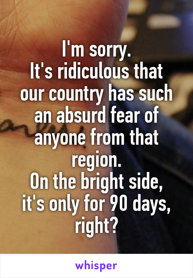 I'm sorry.
It's ridiculous that our country has such an absurd fear of anyone from that region.
On the bright side, it's only for 90 days, right?