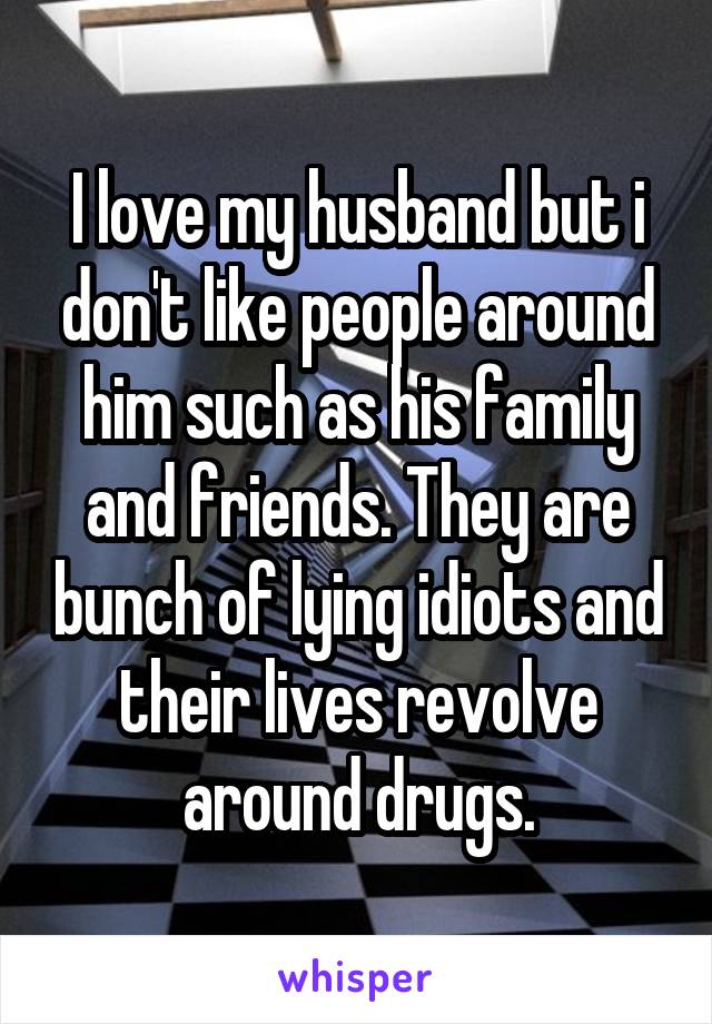 I love my husband but i don't like people around him such as his family and friends. They are bunch of lying idiots and their lives revolve around drugs.