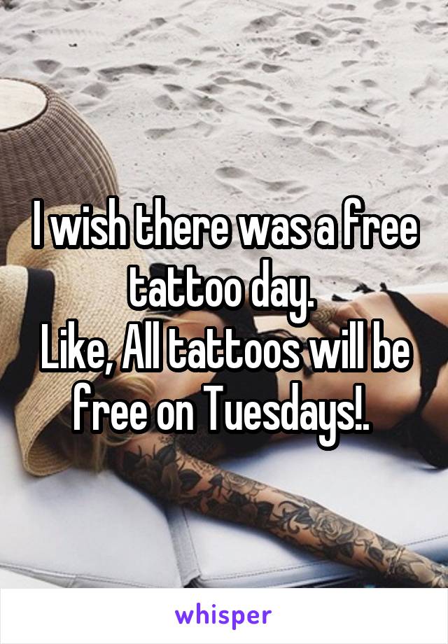 I wish there was a free tattoo day. 
Like, All tattoos will be free on Tuesdays!. 