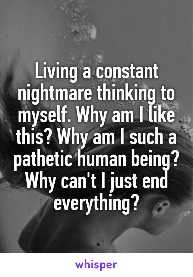 Living a constant nightmare thinking to myself. Why am I like this? Why am I such a pathetic human being? Why can't I just end everything?