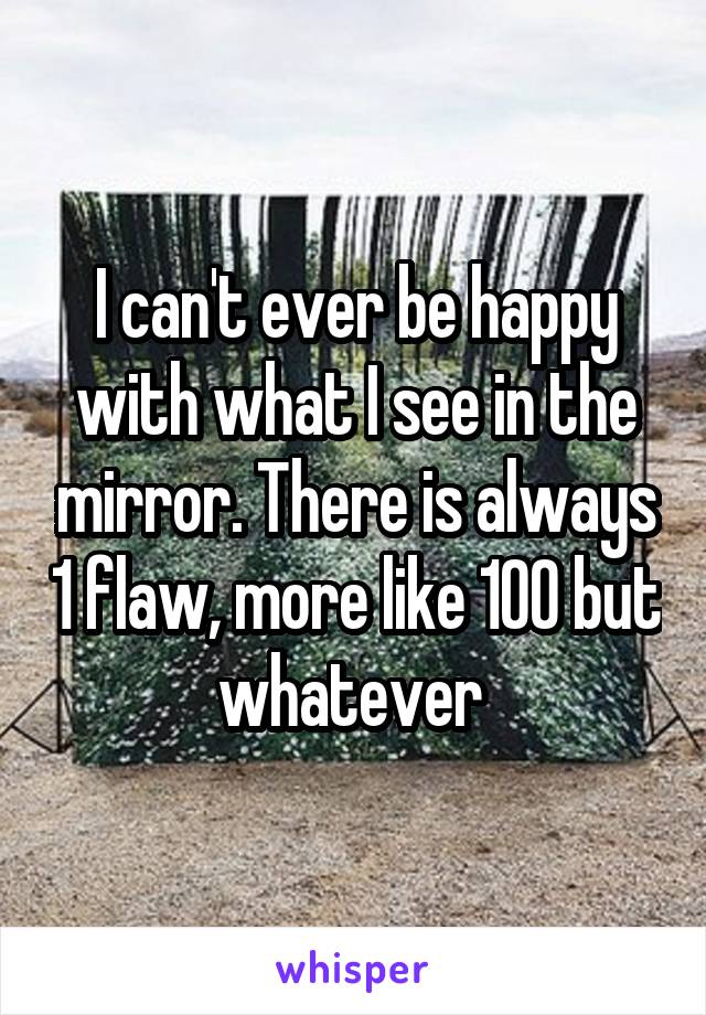 I can't ever be happy with what I see in the mirror. There is always 1 flaw, more like 100 but whatever 