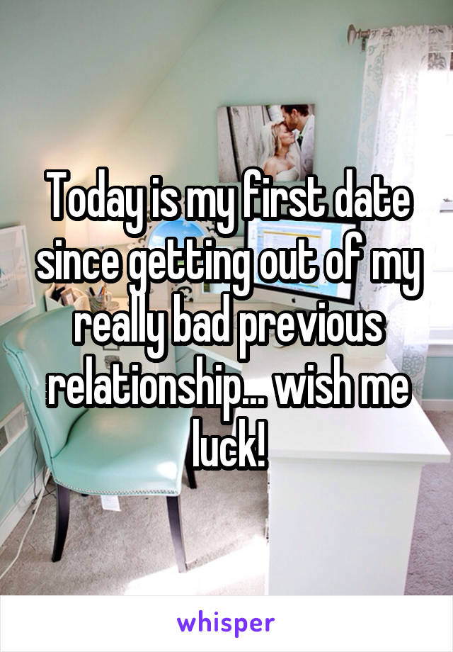 Today is my first date since getting out of my really bad previous relationship... wish me luck!