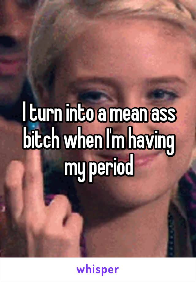 I turn into a mean ass bitch when I'm having my period